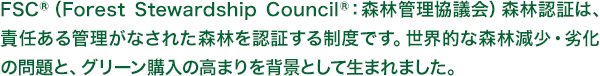 FSC®（ForestStewardshipCouncil®：森林管理協議会）森林認証は、責任ある管理がなされた森林を認証する制度です。世界的な森林減少・劣化の問題と、グリーン購入の高まりを背景として生まれました。