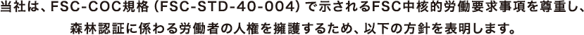 当社は、FSC-COC規格（FSC-STD-40-004）で示されるFSC中核的労働要求事項を尊重し、森林認証に係わる労働者の人権を擁護するため、以下の方針を表明します。