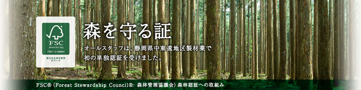 森を守る証 オールスタッフは、静岡県中東遠地区製材業で初の単独認証を受けました。 FSC®（Forest Stewardship Council®:森林管理協議会）森林認証への取組み