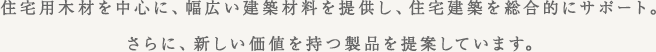 住宅用木材を中心に、幅広い建築材料を提供し、住宅建築を総合的にサポート。
さらに、新しい価値を持つ製品を提案しています。
