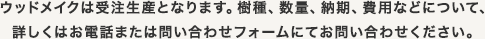 ウッドメイクは受注生産となります。樹種、数量、納期、費用などについて、詳しくはお電話または問い合わせフォームにてお問い合わせください。