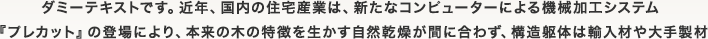 ダミーテキストです。近年、国内の住宅産業は、新たなコンピューターによる機械加工システム『プレカット』の登場により、本来の木の特徴を生かす自然乾燥が間に合わず、構造躯体は輸入材や大手製材