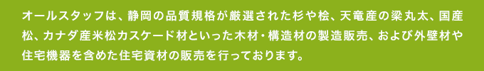 オールスタッフは、静岡の品質規格が厳選された杉や桧、天竜産の梁丸太、国産松、カナダ産米松カスケード材といった木材・構造材の製造販売、および外壁材や住宅機器を含めた住宅資材の販売を行っております。